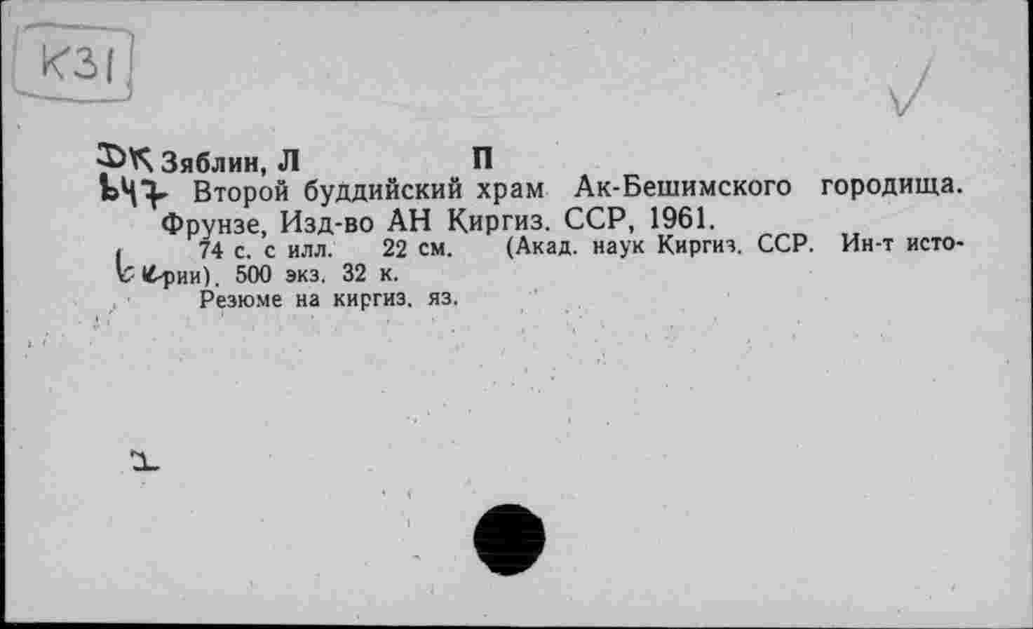 ﻿КЗ I j
Зяблин, Л	П
Второй буддийский храм Ак-Бешимского городища. Фрунзе, Изд-во АН Киргиз. ССР, 1961.
(	74 с. с илл. 22 см. (Акад, наук Киргиз. ССР. Ин-т исто-
ъ <4-рии). 500 экз. 32 к.
Резюме на киргиз, яз.